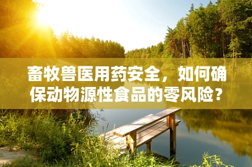畜牧兽医用药安全，如何确保动物源性食品的零风险？