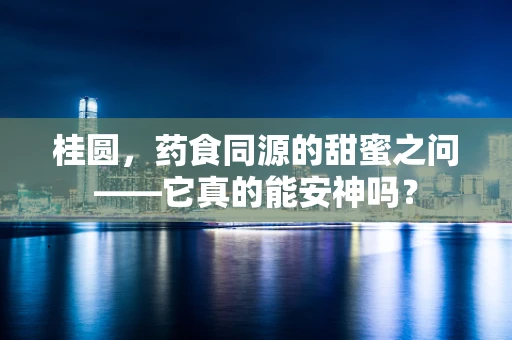 桂圆，药食同源的甜蜜之问——它真的能安神吗？