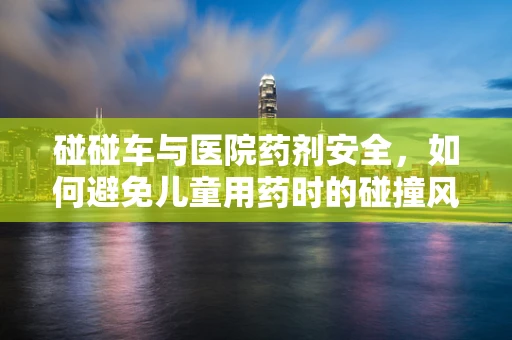 碰碰车与医院药剂安全，如何避免儿童用药时的碰撞风险？
