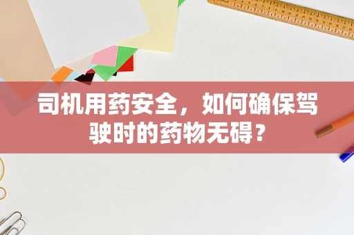司机用药安全，如何确保驾驶时的药物无碍？