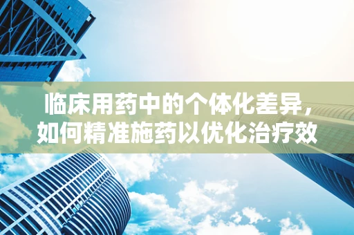 临床用药中的个体化差异，如何精准施药以优化治疗效果？