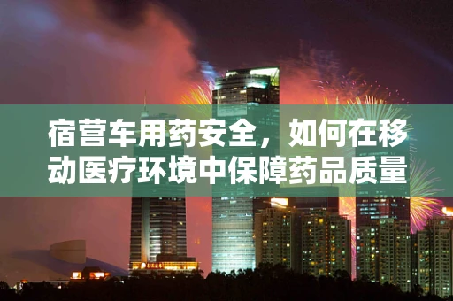 宿营车用药安全，如何在移动医疗环境中保障药品质量？