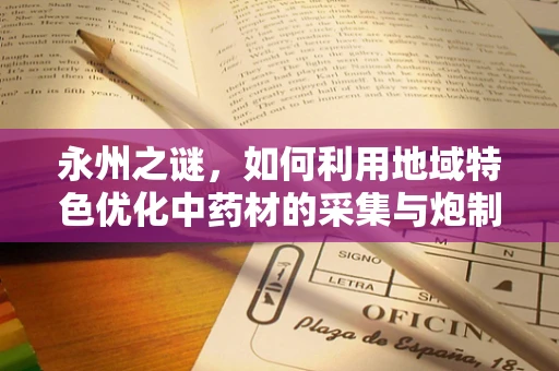 永州之谜，如何利用地域特色优化中药材的采集与炮制？