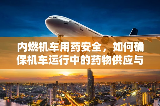 内燃机车用药安全，如何确保机车运行中的药物供应与安全？