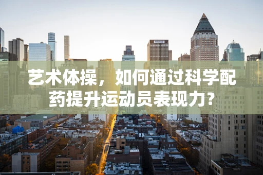 艺术体操，如何通过科学配药提升运动员表现力？