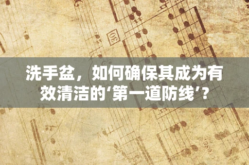 洗手盆，如何确保其成为有效清洁的‘第一道防线’？
