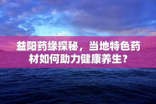 益阳药缘探秘，当地特色药材如何助力健康养生？