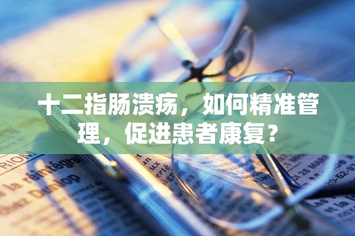 十二指肠溃疡，如何精准管理，促进患者康复？
