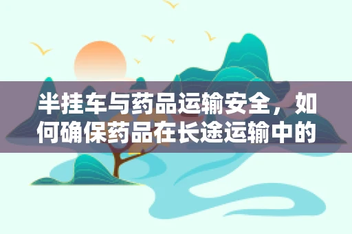 半挂车与药品运输安全，如何确保药品在长途运输中的稳定性？
