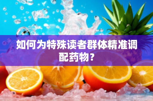 如何为特殊读者群体精准调配药物？
