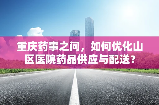 重庆药事之问，如何优化山区医院药品供应与配送？