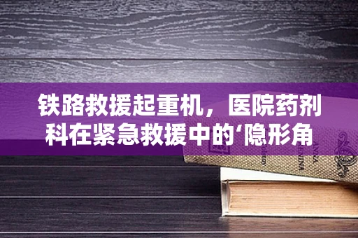 铁路救援起重机，医院药剂科在紧急救援中的‘隐形角色’