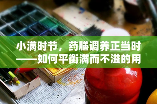 小满时节，药膳调养正当时——如何平衡满而不溢的用药智慧？