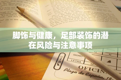 脚饰与健康，足部装饰的潜在风险与注意事项
