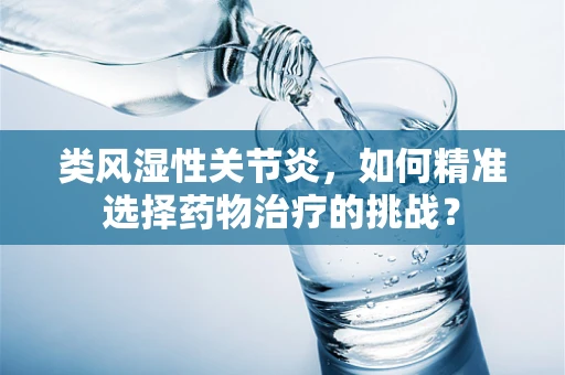 类风湿性关节炎，如何精准选择药物治疗的挑战？