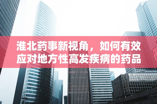 淮北药事新视角，如何有效应对地方性高发疾病的药品储备与管理？
