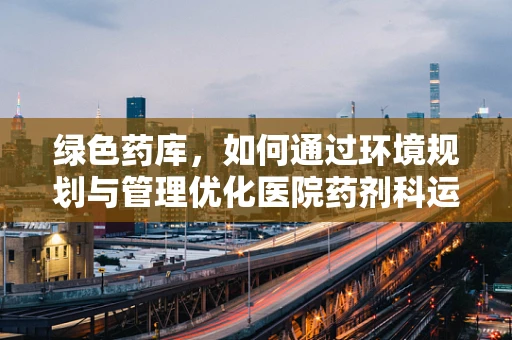 绿色药库，如何通过环境规划与管理优化医院药剂科运营？