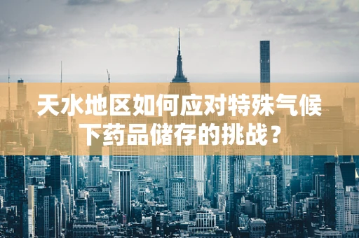 天水地区如何应对特殊气候下药品储存的挑战？