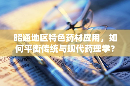 昭通地区特色药材应用，如何平衡传统与现代药理学？