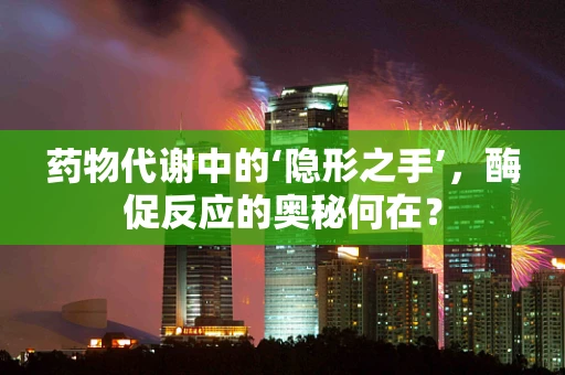 药物代谢中的‘隐形之手’，酶促反应的奥秘何在？