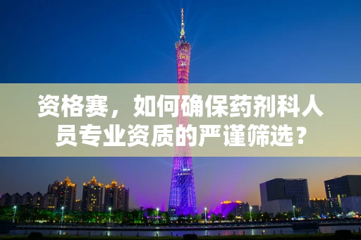 资格赛，如何确保药剂科人员专业资质的严谨筛选？