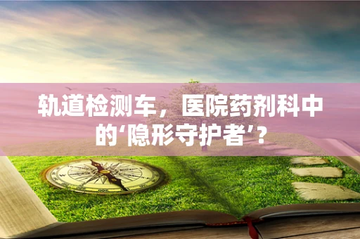轨道检测车，医院药剂科中的‘隐形守护者’？
