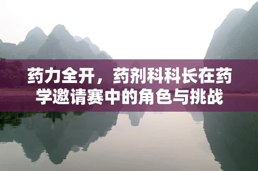 药力全开，药剂科科长在药学邀请赛中的角色与挑战