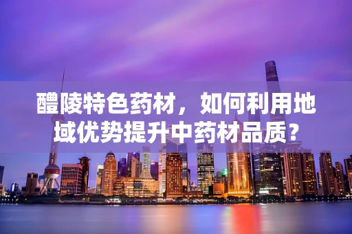 醴陵特色药材，如何利用地域优势提升中药材品质？