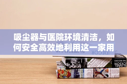 吸尘器与医院环境清洁，如何安全高效地利用这一家用电器？
