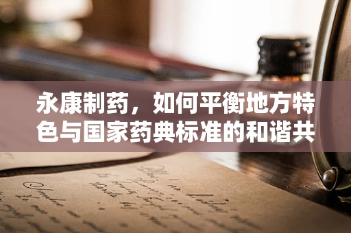 永康制药，如何平衡地方特色与国家药典标准的和谐共舞？