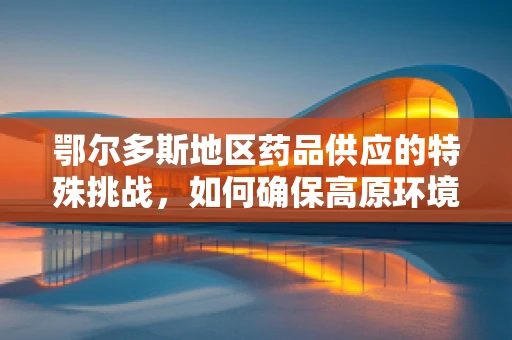鄂尔多斯地区药品供应的特殊挑战，如何确保高原环境下药品的稳定与高效配送？