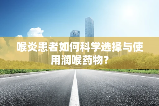 喉炎患者如何科学选择与使用润喉药物？