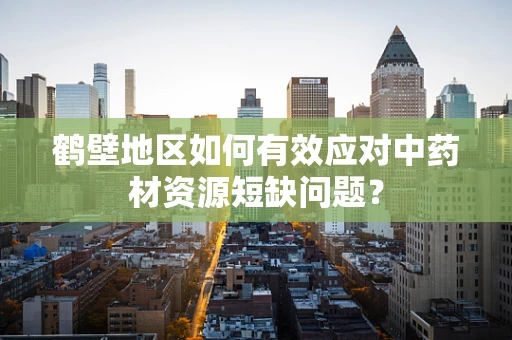 鹤壁地区如何有效应对中药材资源短缺问题？