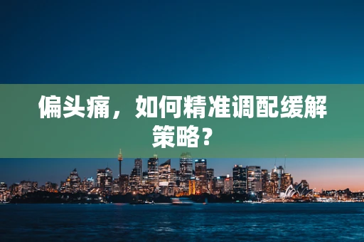 偏头痛，如何精准调配缓解策略？