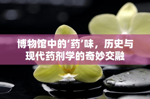 博物馆中的‘药’味，历史与现代药剂学的奇妙交融
