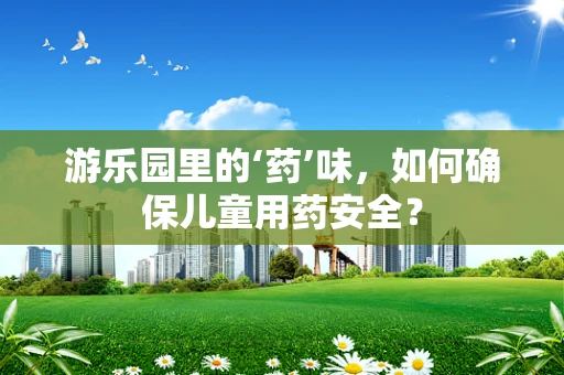 游乐园里的‘药’味，如何确保儿童用药安全？