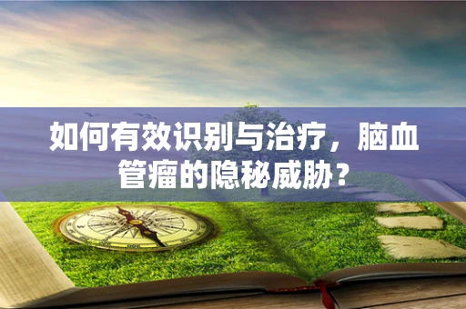 如何有效识别与治疗，脑血管瘤的隐秘威胁？