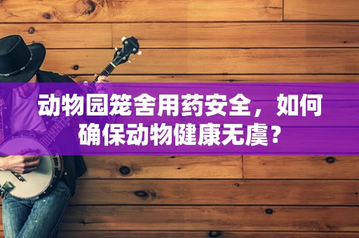 动物园笼舍用药安全，如何确保动物健康无虞？