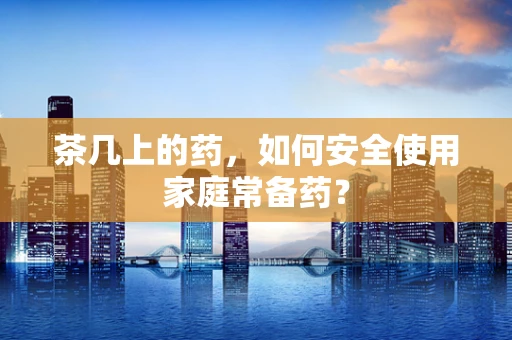 茶几上的药，如何安全使用家庭常备药？