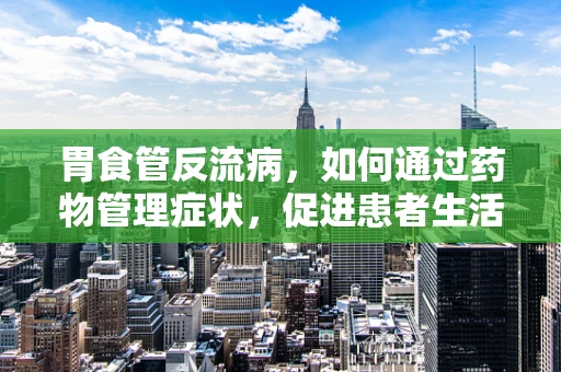 胃食管反流病，如何通过药物管理症状，促进患者生活质量？