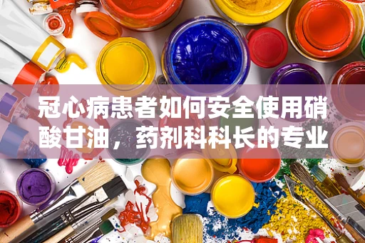 冠心病患者如何安全使用硝酸甘油，药剂科科长的专业解答