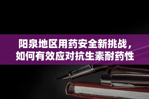 阳泉地区用药安全新挑战，如何有效应对抗生素耐药性？