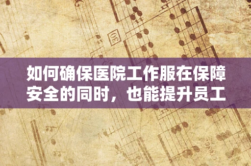如何确保医院工作服在保障安全的同时，也能提升员工舒适度？