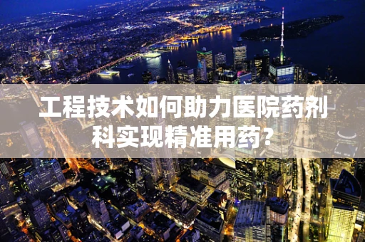 工程技术如何助力医院药剂科实现精准用药？