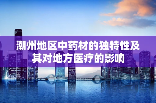 潮州地区中药材的独特性及其对地方医疗的影响