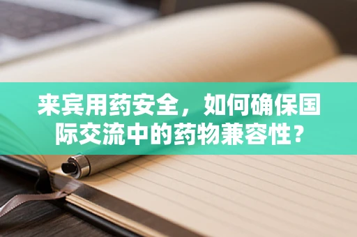 来宾用药安全，如何确保国际交流中的药物兼容性？