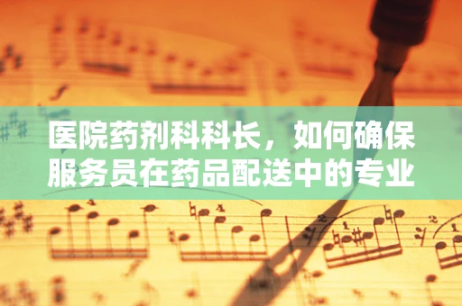 医院药剂科科长，如何确保服务员在药品配送中的专业性与安全性？
