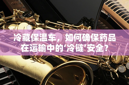 冷藏保温车，如何确保药品在运输中的‘冷链’安全？