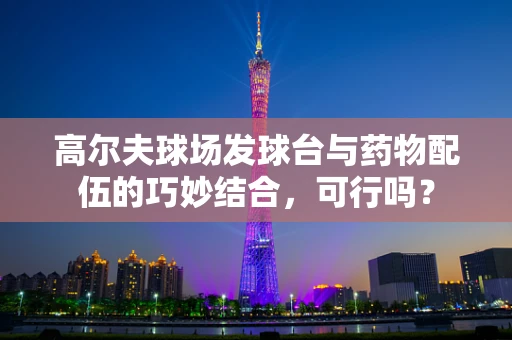 高尔夫球场发球台与药物配伍的巧妙结合，可行吗？