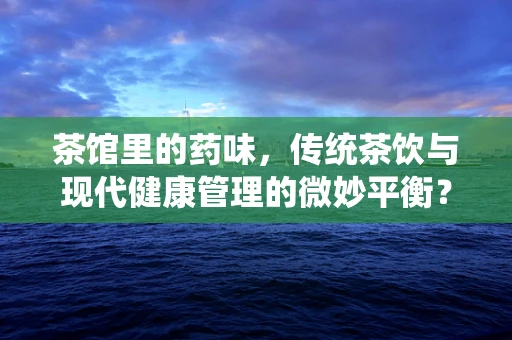 茶馆里的药味，传统茶饮与现代健康管理的微妙平衡？